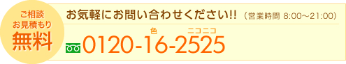 ご相談お見積り無料　お気軽にお問い合わせ下さい　営業時間8:00～21:00　0120-16-2525